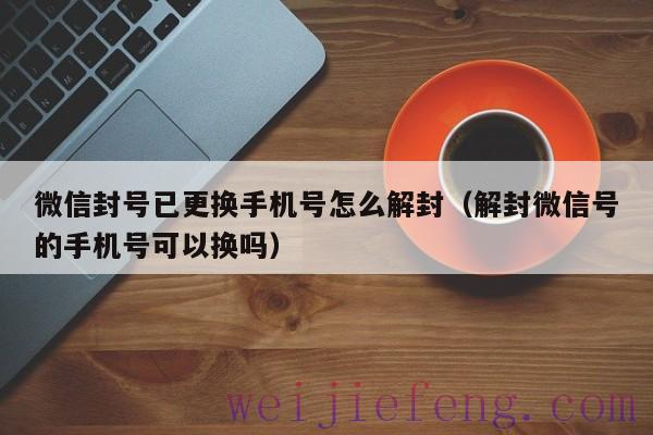 微信封号已更换手机号怎么解封（解封微信号的手机号可以换吗）