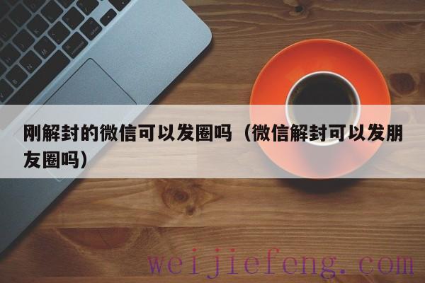 刚解封的微信可以发圈吗（微信解封可以发朋友圈吗）