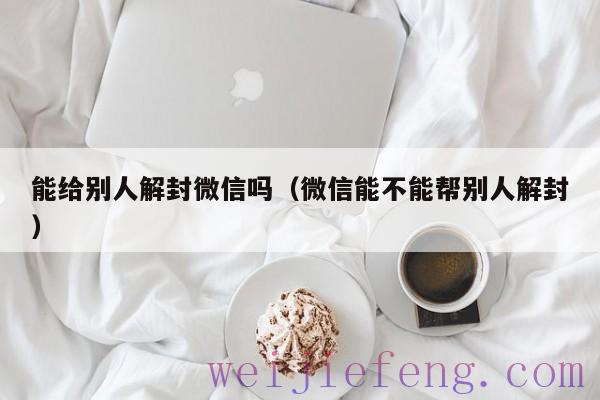 能给别人解封微信吗（微信能不能帮别人解封）