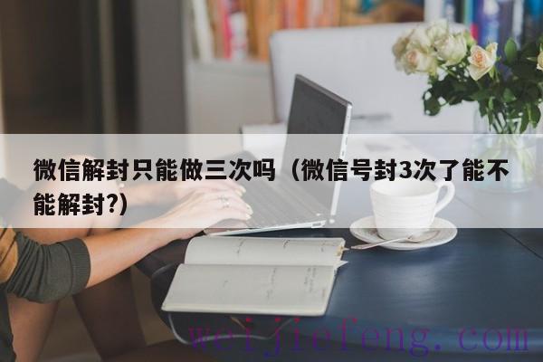 微信解封只能做三次吗（微信号封3次了能不能解封?）