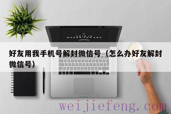 好友用我手机号解封微信号（怎么办好友解封微信号）