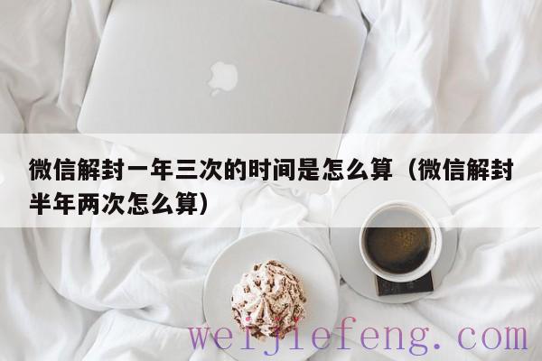 微信解封一年三次的时间是怎么算（微信解封半年两次怎么算）