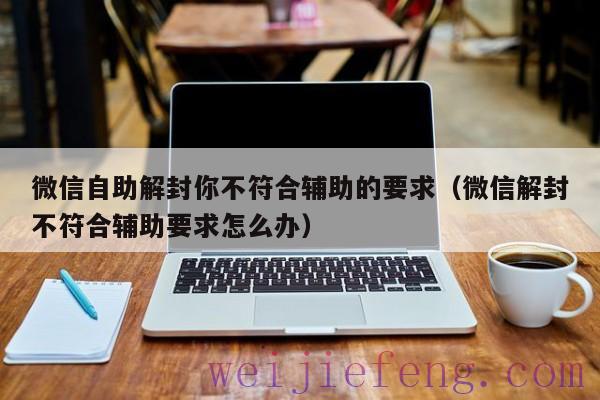 微信自助解封你不符合辅助的要求（微信解封不符合辅助要求怎么办）