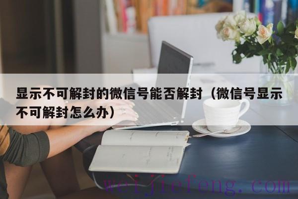 显示不可解封的微信号能否解封（微信号显示不可解封怎么办）