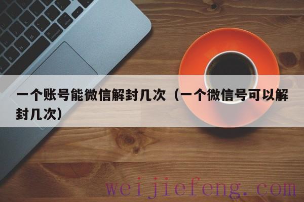 一个账号能微信解封几次（一个微信号可以解封几次）