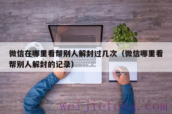 微信在哪里看帮别人解封过几次（微信哪里看帮别人解封的记录）