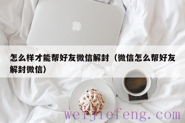 怎么样才能帮好友微信解封（微信怎么帮好友解封微信）