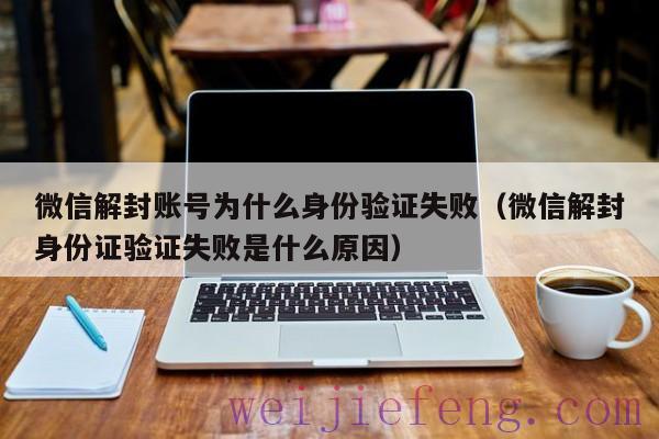 微信解封账号为什么身份验证失败（微信解封身份证验证失败是什么原因）