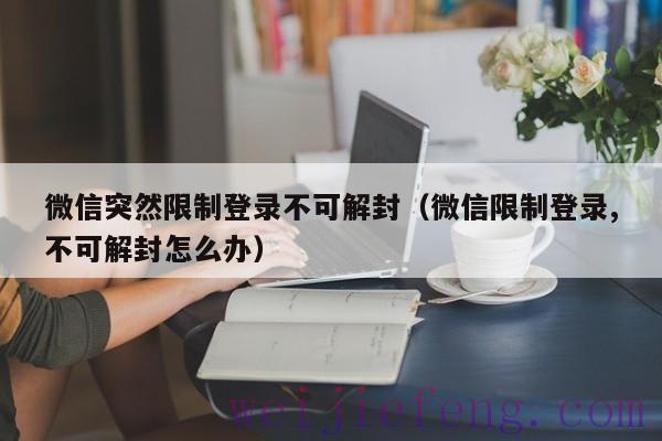 微信突然限制登录不可解封（微信限制登录,不可解封怎么办）