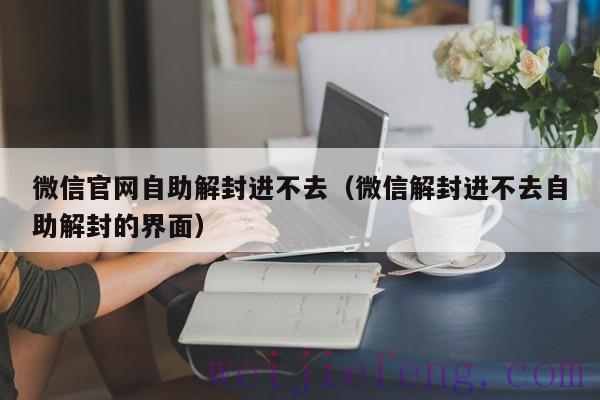 微信官网自助解封进不去（微信解封进不去自助解封的界面）