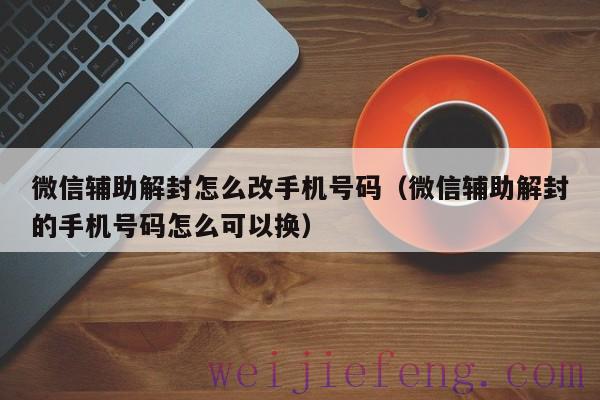 微信辅助解封怎么改手机号码（微信辅助解封的手机号码怎么可以换）