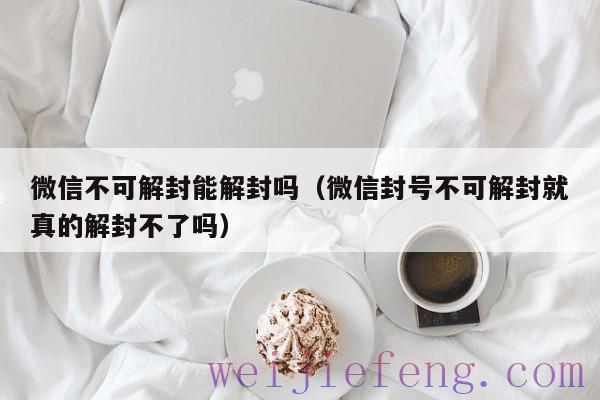 微信不可解封能解封吗（微信封号不可解封就真的解封不了吗）