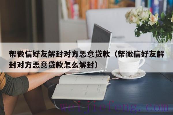 帮微信好友解封对方恶意贷款（帮微信好友解封对方恶意贷款怎么解封）