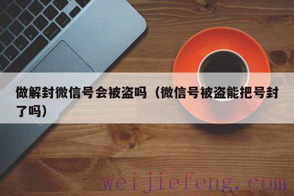 做解封微信号会被盗吗（微信号被盗能把号封了吗）