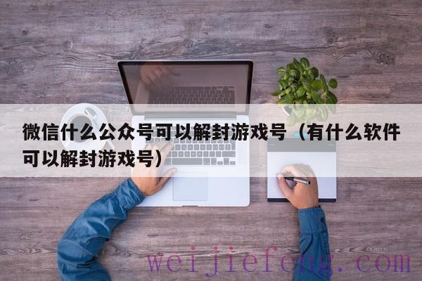 微信什么公众号可以解封游戏号（有什么软件可以解封游戏号）