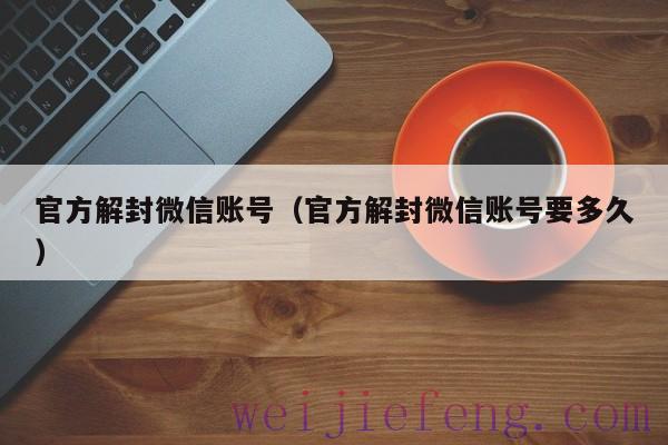 官方解封微信账号（官方解封微信账号要多久）